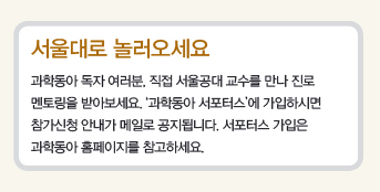 서울대로 놀러오세요-과학동아 독자 여러분, 직접 서울공대 교수를 만나 진로멘토링을 받아보세요. ‘과학동아 서포터스’에 가입하시면 참가신청 안내가 메일로 공지됩니다. 서포터스 가입은 과학동아 홈페이지를 참고하세요.