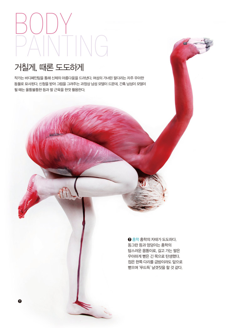 BODY PAINTING 거칠게, 때론 도도하게 - 작가는 바디페인팅을 통해 신체의 아름다움을 드러낸다. 여성의 가녀린 팔다리는 자주 우아한동물로 묘사된다. 신청을 받아 그림을 그려주는 과정상 남성 모델이 드문데, 간혹 남성이 모델이될 때는 울퉁불퉁한 등과 팔 근육을 한껏 활용한다. ➐ 홍학 홍학의 자태가 도도하다.동그란 등과 엉덩이는 홍학의탐스러운 몸뚱이로, 길고 가는 팔은우아하게 뻗은 긴 목으로 탄생했다.접은 한쪽 다리를 금방이라도 앞으로뻗으며 ‘푸드득’ 날갯짓을 할 것 같다.