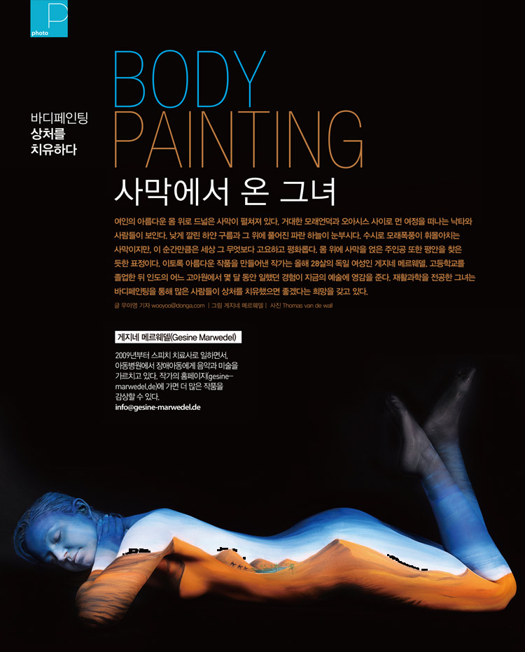 BODY PAINTING 사막에서 온 그녀 - 여인의 아름다운 몸 위로 드넓은 사막이 펼쳐져 있다. 거대한 모래언덕과 오아시스 사이로 먼 여정을 떠나는 낙타와 사람들이 보인다. 낮게 깔린 하얀 구름과 그 위에 풀어진 파란 하늘이 눈부시다. 수시로 모래폭풍이 휘몰아치는 사막이지만, 이 순간만큼은 세상 그 무엇보다 고요하고 평화롭다. 몸 위에 사막을 얹은 주인공 또한 평안을 찾은 듯한 표정이다. 이토록 아름다운 작품을 만들어낸 작가는 올해 28살의 독일 여성인 게지네 메르웨델. 고등학교를 졸업한 뒤 인도의 어느 고아원에서 몇 달 동안 일했던 경험이 지금의 예술에 영감을 준다. 재활과학을 전공한 그녀는 바디페인팅을 통해 많은 사람들이 상처를 치유했으면 좋겠다는 희망을 갖고 있다. - 게지네 메르웨델(Gesine Marwedel)2009년부터 스피치 치료사로 일하면서, 아동병원에서 장애아동에게 음악과 미술을 가르치고 있다. 작가의 홈페이지(gesine-marwedel.de)에 가면 더 많은 작품을 감상할 수 있다.info@gesine-marwedel.de