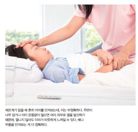 체온계가 없을 때 흔히 이마를 만져보는데, 이는 부정확하다. 주변이 너무 덥거나 아이 운동량이 많으면 머리 피부로 열을 발산하기 때문에, 열나지 않아도 이마가 따뜻하게 느껴질 수 있다. 배나 무릎을 만져보는 게 더 정확하다.