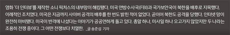 영화 '더 인터뷰'를 제작한 소니 픽처스의 내부망이 해킹됐다. 미국 연방수사국(FBI)과 국가보안국이 북한을 배후로 지목했다.