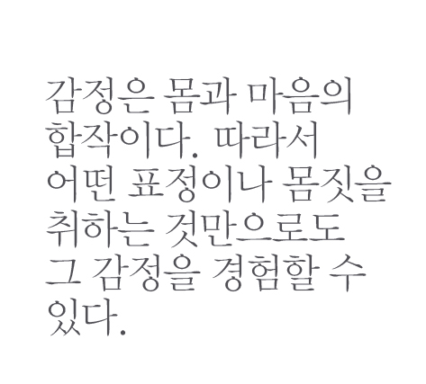 감정은 몸과 마음의 합작이다. 따라서 어떤 표정이나 몸짓을 취하는 것만으로도 그 감정을 경험할 수 있다.